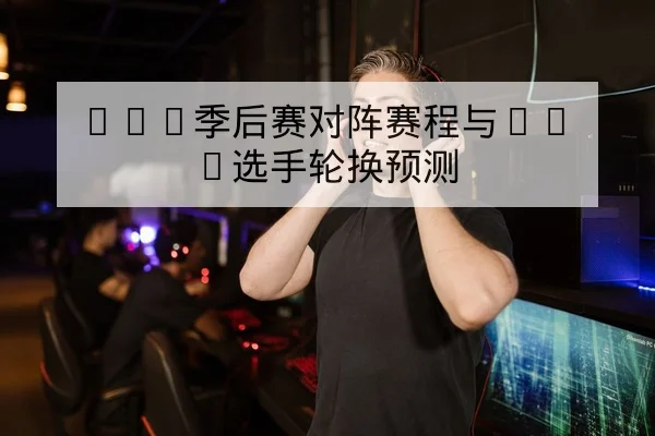 LPL季后赛对阵赛程与BO5选手轮换预测